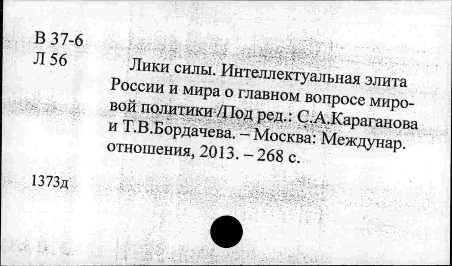 ﻿В 37-6
Л 56
Лики силы. Интеллектуальная элита России и мира о главном вопросе мировой политики /Под ред.: С.А.Караганова и Т.В.Бордачева. - Москва: Междунар. отношения, 2013. - 268 с.
1373д